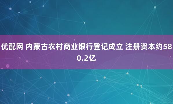 优配网 内蒙古农村商业银行登记成立 注册资本约580.2亿
