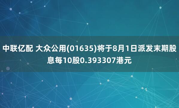 中联亿配 大众公用(01635)将于8月1日派发末期股息每10股0.393307港元