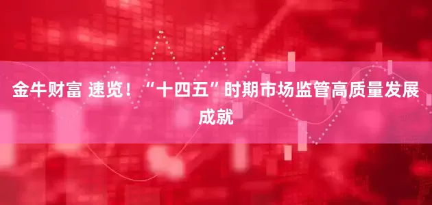 金牛财富 速览！“十四五”时期市场监管高质量发展成就
