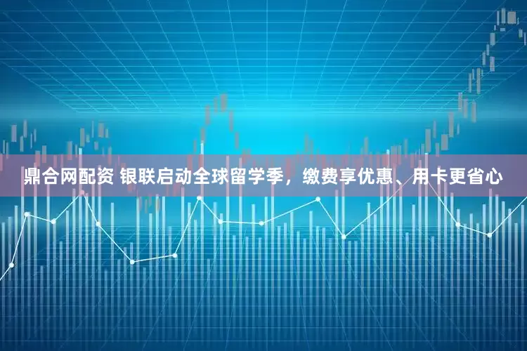 鼎合网配资 银联启动全球留学季，缴费享优惠、用卡更省心