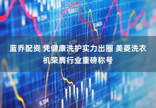 蓝乔配资 凭健康洗护实力出圈 美菱洗衣机荣膺行业重磅称号