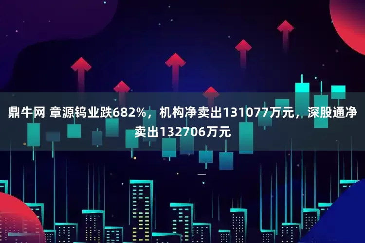 鼎牛网 章源钨业跌682%，机构净卖出131077万元，深股通净卖出132706万元