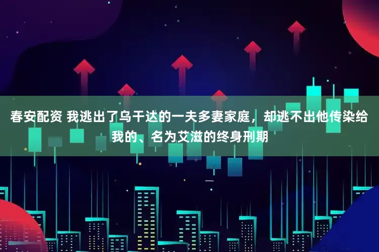 春安配资 我逃出了乌干达的一夫多妻家庭，却逃不出他传染给我的、名为艾滋的终身刑期